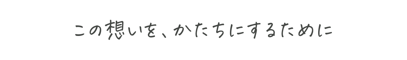 この想いを、かたちにするために