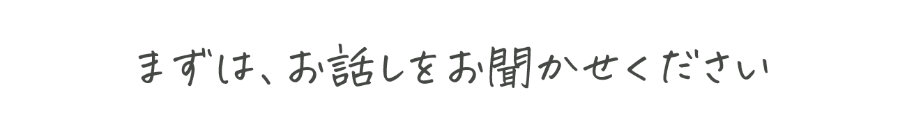 まずは、お話をお聞かせください