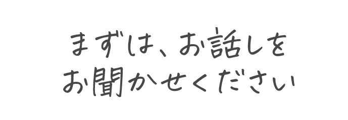 まずは、お話をお聞かせください