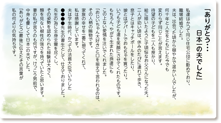 「おばん心からありがとう」
料理上手だった母はその昔、中華屋さんで働いていたこともあり、野菜たっぷりの餃子はプロの味でした。
たくさん作ってはご近所さんや行きつけの美容室の皆さんへお裾分けしていたものです。
人さまの喜ぶ顔が元気の源になっていたのだと思います。
母の入院に際し、「お母さんにはお世話になったよ」「くれぐれもよろしくね」と温かい言葉をかけていただき、母が紡いできたご縁と、その絆の深さを感じました。
忘れられないのは、私の出産後の日々です。
義母の介護と子育てに追われていた私を案じ、母は毎日パートが終わると電車で家にやってきて、ご飯を作り孫娘をお風呂に入れてくれました。
母がいてくれてどれほど心強かったでしょう。
いくつになっても私は母の娘であり、娘を思う母の愛情の深さに変わりはないことを感じた幸せな時間でした。
「おばんは最高のお母さんでした おじいさんのことは何も心配いらないよ」
〜長女●●より