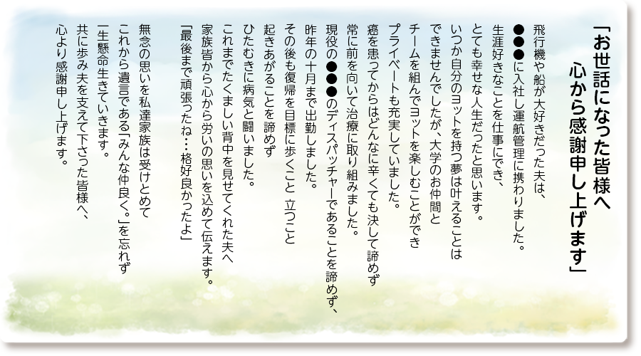 「お世話になった皆様へ 心から感謝申し上げます」
飛行機や船が大好きだった夫は、●●●に入社し運航管理に携わりました。
生涯好きなことを仕事にでき、とても幸せな人生だったと思います。
いつか自分のヨットを持つ夢は叶えることはできませんでしたが、大学のお仲間とチームを組んでヨットを楽しむことができプライベートも充実していました。
癌を患ってからはどんなに辛くても決して諦めず常に前を向いて治療に取り組みました。
現役の●●●のディスパッチャーであることを諦めず、昨年の十月まで出勤しました。
その後も復帰を目標に歩くこと 立つこと起きあがることを諦めずひたむきに病気と闘いました。
これまでたくましい背中を見せてくれた夫へ家族皆から心から労いの思いを込めて伝えます。
「最後まで頑張ったね・・・格好良かったよ」
無念の思いを私達家族は受けとめて これから遺言である「みんな仲良く。」を忘れず一生懸命生きていきます。
共に歩み夫を支えて下さった皆様へ、心より感謝申し上げます。